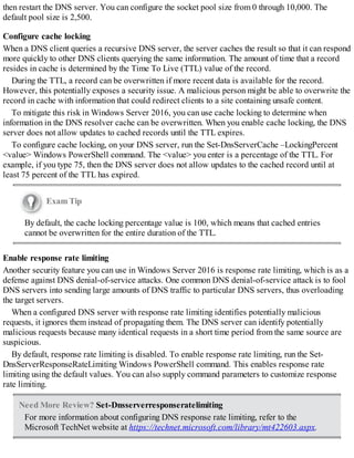 then restart the DNS server. You can configure the socket pool size from 0 through 10,000. The
default pool size is 2,500.
Configure cache locking
When a DNS client queries a recursive DNS server, the server caches the result so that it can respond
more quickly to other DNS clients querying the same information. The amount of time that a record
resides in cache is determined by the Time To Live (TTL) value of the record.
During the TTL, a record can be overwritten if more recent data is available for the record.
However, this potentially exposes a security issue. A malicious person might be able to overwrite the
record in cache with information that could redirect clients to a site containing unsafe content.
To mitigate this risk in Windows Server 2016, you can use cache locking to determine when
information in the DNS resolver cache can be overwritten. When you enable cache locking, the DNS
server does not allow updates to cached records until the TTL expires.
To configure cache locking, on your DNS server, run the Set-DnsServerCache –LockingPercent
<value> Windows PowerShell command. The <value> you enter is a percentage of the TTL. For
example, if you type 75, then the DNS server does not allow updates to the cached record until at
least 75 percent of the TTL has expired.
Exam Tip
By default, the cache locking percentage value is 100, which means that cached entries
cannot be overwritten for the entire duration of the TTL.
Enable response rate limiting
Another security feature you can use in Windows Server 2016 is response rate limiting, which is as a
defense against DNS denial-of-service attacks. One common DNS denial-of-service attack is to fool
DNS servers into sending large amounts of DNS traffic to particular DNS servers, thus overloading
the target servers.
When a configured DNS server with response rate limiting identifies potentially malicious
requests, it ignores them instead of propagating them. The DNS server can identify potentially
malicious requests because many identical requests in a short time period from the same source are
suspicious.
By default, response rate limiting is disabled. To enable response rate limiting, run the Set-
DnsServerResponseRateLimiting Windows PowerShell command. This enables response rate
limiting using the default values. You can also supply command parameters to customize response
rate limiting.
Need More Review? Set-Dnsserverresponseratelimiting
For more information about configuring DNS response rate limiting, refer to the
Microsoft TechNet website at https://technet.microsoft.com/library/mt422603.aspx.
 