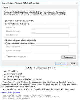 FIGURE 5-5 Configuring an IPv6 host
An IPv6 address
A subnet prefix length
A default gateway address
A Domain Name System (DNS) server address
To configure IPv6 on a Windows Server computer, right-click Start, and then click Network
Connections. Right-click the appropriate network interface card, and then click Properties. Double-
click Internet Protocol Version 6 (TCP/IPv6).
Alternatively, you can use the Windows PowerShell New-NetIPAddress cmdlet. For example:
Click here to view code image
New-NetIPAddress -InterfaceAlias "Ethernet" -IPAddress
2002:DB5::1D4B:1BC:0:1123:1234 -PrefixLength 64 -DefaultGateway
2002:DB5::1D4B:1BC:0:DC0B:ABCD
 