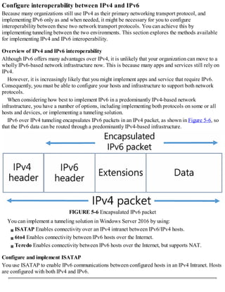 Configure interoperability between IPv4 and IPv6
Because many organizations still use IPv4 as their primary networking transport protocol, and
implementing IPv6 only as and when needed, it might be necessary for you to configure
interoperability between these two network transport protocols. You can achieve this by
implementing tunneling between the two environments. This section explores the methods available
for implementing IPv4 and IPv6 interoperability.
Overview of IPv4 and IPv6 interoperability
Although IPv6 offers many advantages over IPv4, it is unlikely that your organization can move to a
wholly IPv6-based network infrastructure now. This is because many apps and services still rely on
IPv4.
However, it is increasingly likely that you might implement apps and service that require IPv6.
Consequently, you must be able to configure your hosts and infrastructure to support both network
protocols.
When considering how best to implement IPv6 in a predominantly IPv4-based network
infrastructure, you have a number of options, including implementing both protocols on some or all
hosts and devices, or implementing a tunneling solution.
IPv6 over IPv4 tunneling encapsulates IPv6 packets in an IPv4 packet, as shown in Figure 5-6, so
that the IPv6 data can be routed through a predominantly IPv4-based infrastructure.
FIGURE 5-6 Encapsulated IPv6 packet
You can implement a tunneling solution in Windows Server 2016 by using:
ISATAP Enables connectivity over an IPv4 intranet between IPv6/IPv4 hosts.
6to4 Enables connectivity between IPv6 hosts over the Internet.
Teredo Enables connectivity between IPv6 hosts over the Internet, but supports NAT.
Configure and implement ISATAP
You use ISATAP to enable IPv6 communications between configured hosts in an IPv4 Intranet. Hosts
are configured with both IPv4 and IPv6.
 