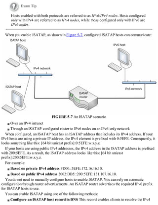 Exam Tip
Hosts enabled with both protocols are referred to as IPv6/IPv4 nodes. Hosts configured
only with IPv4 are referred to as IPv4 nodes, while those configured only with IPv6 are
IPv6 nodes.
When you enable ISATAP, as shown in Figure 5-7, configured ISATAP hosts can communicate:
FIGURE 5-7 An ISATAP scenario
Over an IPv4 intranet
Through an ISATAP-configured router to IPv6 nodes on an IPv6-only network
When configured, an ISATAP host has an ISATAP address that includes its IPv4 address. If your
IPv4 hosts are using a private IP address, the IPv4 element is prefixed with 0:5EFE. Consequently, it
looks something like this: [64 bit unicast prefix]:0:5EFE:w.x.y.z.
If your hosts are using public IPv4 addresses, the IPv4 address in the ISATAP address is prefixed
with 200:5EFE. As a result, the ISATAP address looks like this: [64 bit unicast
prefix]:200:5EFE:w.x.y.z.
For example:
Based on private IPv4 address FD00::5EFE:172.16.16.10.
Based on public IPv4 address 2002:DB5::200:5EFE:131.107.16.10.
You do not need to manually configure hosts to enable ISATAP. You can rely on automatic
configuration through router advertisements. An ISATAP router advertises the required IPv6 prefix
for ISATAP hosts to use.
You can enable ISATAP using one of the following methods:
Configure an ISATAP host record in DNS This record enables clients to resolve the IPv4
 