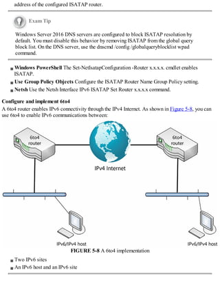 address of the configured ISATAP router.
Exam Tip
Windows Server 2016 DNS servers are configured to block ISATAP resolution by
default. You must disable this behavior by removing ISATAP from the global query
block list. On the DNS server, use the dnscmd /config /globalqueryblocklist wpad
command.
Windows PowerShell The Set-NetIsatapConfiguration -Router x.x.x.x. cmdlet enables
ISATAP.
Use Group Policy Objects Configure the ISATAP Router Name Group Policy setting.
Netsh Use the Netsh Interface IPv6 ISATAP Set Router x.x.x.x command.
Configure and implement 6to4
A 6to4 router enables IPv6 connectivity through the IPv4 Internet. As shown in Figure 5-8, you can
use 6to4 to enable IPv6 communications between:
FIGURE 5-8 A 6to4 implementation
Two IPv6 sites
An IPv6 host and an IPv6 site
 