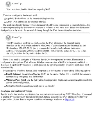 Exam Tip
You cannot use 6to4 in situations requiring NAT.
You must configure a 6to4 router with:
A public IPv4 address on the Internet-facing interface
A 6to4 IPv6 address on the internal interface
The configured router then advertises the required addressing information to internal clients. Any
client computer using the 6to4 network address is referred to as a 6to4 host. These 6to4 hosts send
6to4 packets to the router for onward delivery through the IPv4 Internet to other 6to4 sites.
Exam Tip
The IPv6 address used for 6to4 is based on the IPv4 address of the Internet-facing
interface on the IPv6 router and starts with 2002. If your external router interface has the
IPv4 address 131.107.20.21, this is converted to hexadecimal and used in the 6to4
address. For example: 2002:836B:1415::836B:1415, where 83 is hex for 131, 6B is hex
for 107, 14 is hex for 20, and 15 is hex for 21.
There is no need to configure a Windows Server 2016 computer to use 6to4. If the server is
configured with a private IPv4 address, Windows assumes that a NAT is being used, and 6to4 is
disabled. If a public IPv4 address is configured on the server computer, Windows configures 6to4
automatically.
To configure a Windows Server 2016 computer as a 6to4 router, use one of the following options:
Enable Internet Connection Sharing (ICS) on the server When ICS is enabled, the server is
automatically configured as a 6to4 router.
Windows PowerShell Use the Set-Net6to4Configuration -State enabled command to modify the
current 6to4 configuration.
Netsh Use Netsh to create and configure a 6to4 router.
Configure and implement Teredo
Teredo works in a similar way to 6to4, but supports scenarios requiring NAT. Therefore, if you need
to enable IPv6 connectivity through the internet, but are using private IPv4 addresses within your
organization, choose Teredo as your transition technology, as shown in Figure 5-9.
 