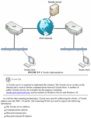 FIGURE 5-9 A Teredo implementation
Exam Tip
A Teredo server is required to implement this solution. The Teredo server resides on the
Internet and is used to initiate communications between Teredo hosts. A number of
public Teredo servers are available for this purpose, including
teredo.ipv6.microsoft.com, used by default on Windows Server and Windows 10.
As with the other tunneling technologies, Teredo uses specific addressing for clients. A Teredo
address uses the 2001::/32 prefix. The remaining 96 bits are used to express the following
information:
The Teredo server address
Communications options
Obscured external port
Obscured external IP address
 