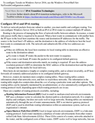 To configure Teredo on Windows Server 2016, use the Windows PowerShell Set-
NetTeredoConfiguration cmdlet.
Need More Review? IPv6 Transition Technologies
To review further details about IPv6 transition technologies, refer to the Microsoft
TechNet website at https://technet.microsoft.com/library/dd379548(v=ws.10).aspx.
Configure IPv4 and IPv6 routing
To deliver network packets from one subnet to another, you must enable and configure routing. You
can configure Windows Server 2016 as both an IPv4 or IPv6 router to connect multiple IP subnets.
Routing is the process of managing the flow of network traffic between subnets. In essence, a router
only passes traffic that is required to be passed. When a host wants to communicate with another host,
the IP layer in the local host examines the source and destination IP addresses for the traffic. The
source is the local host’s IP address, and the destination is the address of whichever host the local
host wants to communicate with. The network and subnetwork IDs of the two addresses are
compared.
If they are different, the local host examines its local routing table to determine an effective
route to the destination subnet:
If a route is found, IP routes the packet to the next router in sequence.
If a route is not found, IP routes the packet to its configured default gateway.
If the source and destination networks match, no routing is required. IP uses the address
resolution protocol (ARP) to determine the MAC address of the destination host and the packet
is merged onto the media for local delivery.
Most hosts do not maintain a lengthy or complex routing table, and so almost invariably, an IP host
forwards all remotely addressed packets to its configured default gateway.
However, routers do maintain more complex routing tables. These routing tables contain
information about what networks exist, and how to reach those networks. The information in the
routing table might also contain data about the cost of using a particular route and other options. The
routing tables can be manually maintained by an administrator, or else automatically configured by the
routing protocol itself, depending upon which routing protocols are in use.
There are a number of routing protocols available, including:
Routing Information Protocol (RIP) Used in small to medium-sized network environments.
RIP uses a distance vector to calculate the shortest path to a destination network. It is simple to
deploy and configure, but does not scale well to large networks. Routing tables are maintained
automatically through the use of router announcements. RIP is an interior gateway protocol
(IGP) and is used to distribute routing information within an autonomous system, such as an
organization’s intranet.
Open Shortest Path First (OSPF) Used in larger network environments, OSPF is a link-state
routing protocol. Each router maintains a database of router advertisements from other routers
called Link State Advertisements (LSAs). These LSAs consist of a router, networks attached to
the router, and the configured costs of those routes. OSPF scales well to large networks, but can
 