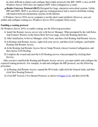be more difficult to deploy and configure than simple protocols like RIP. OSPF is also an IGP.
Windows Server 2016 does not support OSPF when configured as a router.
Border Gateway Protocol (BGP) Designed for large, enterprise-networked systems. Unlike
RIP and OSPF, BGP is an exterior gateway routing protocol and is used to distribute routing
information between autonomous systems on the Internet.
A Windows Server 2016 server computer is not the ideal router platform. However, you can
enable and configure routing on a Windows Server 2016 computer fairly easily.
Enabling a routing protocol
On Windows Server 2016, to enable routing, use the following procedure:
1. Install the Remote Access server role with Server Manager. When prompted by the Add Roles
And Features Wizard, on the Select Role Services page, select the Routing check box.
2. After installation, in Server Manager, click Tools, and then click Routing And Remote Access.
3. In Routing And Remote Access, right-click your server, and then click Configure, and Enable
Routing And Remote Access.
4. In the Routing And Remote Access Server Setup Wizard, choose Custom Configuration, and
then choose LAN Routing.
5. Complete the wizard and start the LAN Routing service when prompted by clicking Start
Service.
After you have installed the Routing and Remote Access service, you must enable and configure the
required routing protocols. For example, to add and configure the RIP protocol, use the following
procedure:
1. In Routing And Remote Access, expand the IPv4 node, right-click the General node, and then
click New Routing Protocol.
2. Click RIP Version 2 For Internet Protocol, as shown in Figure 5-10, and then click OK.
 