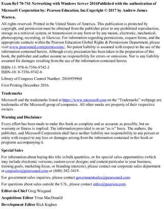 Exam Ref 70-741 Networking with Windows Server 2016Published with the authorization of
Microsoft Corporation by: Pearson Education, Inc.Copyright © 2017 by Andrew James
Warren.
All rights reserved. Printed in the United States of America. This publication is protected by
copyright, and permission must be obtained from the publisher prior to any prohibited reproduction,
storage in a retrieval system, or transmission in any form or by any means, electronic, mechanical,
photocopying, recording, or likewise. For information regarding permissions, request forms, and the
appropriate contacts within the Pearson Education Global Rights & Permissions Department, please
visit www.pearsoned.com/permissions/. No patent liability is assumed with respect to the use of the
information contained herein. Although every precaution has been taken in the preparation of this
book, the publisher and author assume no responsibility for errors or omissions. Nor is any liability
assumed for damages resulting from the use of the information contained herein.
ISBN-13: 978-0-7356-9742-3
ISBN-10: 0-7356-9742-6
Library of Congress Control Number: 2016959968
First Printing December 2016.
Trademarks
Microsoft and the trademarks listed at https://www.microsoft.com on the “Trademarks” webpage are
trademarks of the Microsoft group of companies. All other marks are property of their respective
owners.
Warning and Disclaimer
Every effort has been made to make this book as complete and as accurate as possible, but no
warranty or fitness is implied. The information provided is on an “as is” basis. The authors, the
publisher, and Microsoft Corporation shall have neither liability nor responsibility to any person or
entity with respect to any loss or damages arising from the information contained in this book or
programs accompanying it.
Special Sales
For information about buying this title in bulk quantities, or for special sales opportunities (which
may include electronic versions; custom cover designs; and content particular to your business,
training goals, marketing focus, or branding interests), please contact our corporate sales department
at corpsales@pearsoned.com or (800) 382-3419.
For government sales inquiries, please contact governmentsales@pearsoned.com.
For questions about sales outside the U.S., please contact intlcs@pearson.com.
Editor-in-Chief Greg Wiegand
Acquisitions Editor Trina MacDonald
Development Editor Rick Kughen
 