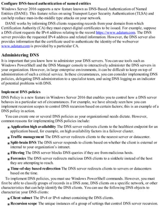 Configure DNS-based authentication of named entities
Windows Server 2016 supports a new feature known as DNS-Based Authentication of Named
Entities (DANE). This feature relies on using Transport Layer Security Authentication (TLSA) and
can help reduce man-in-the-middle type attacks on your network.
DANE works by informing DNS clients requesting records from your domain from which
Certification Authority (CA) they must expect digital certificates to be issued. For example, suppose
a DNS client requests the IPv4 address relating to the record https://www.adatum.com. The DNS
server provides the requested IPv4 address and related information. However, the DNS server also
provides information that the certificate used to authenticate the identity of the webserver
www.adatum.com is provided by a particular CA.
Administering DNS
It is important that you know how to administer your DNS servers. You can use tools such as
Windows PowerShell and the DNS Manager console to interactively administer the DNS servers in
your organization. However, in large enterprise environments, it can be difficult to keep on top of
administration of such a critical service. In these circumstances, you can consider implementing DNS
policies, delegating DNS administration to a specialist team, and using DNS logging as an indicator
of potential problems with DNS.
Implement DNS policies
DNS Policy is a new feature in Windows Server 2016 that enables you to control how a DNS server
behaves in a particular set of circumstances. For example, we have already seen how you can
implement recursion scopes to control DNS recursion based on certain factors; this is an example of a
DNS policy in action.
You can create one or several DNS policies as your organizational needs dictate. However,
common reasons for implementing DNS policies include:
Application high availability The DNS server redirects clients to the healthiest endpoint for an
application based, for example, on high availability factors in a failover cluster.
Traffic management The DNS server redirects clients to the nearest server or datacenter.
Split-brain DNS The DNS server responds to clients based on whether the client is external or
internal to your organization’s intranet.
Filtering The DNS server blocks DNS queries if they are from malicious hosts.
Forensics The DNS server redirects malicious DNS clients to a sinkhole instead of the host
they are attempting to reach.
Time-of-day based redirection The DNS server redirects clients to servers or datacenters
based on the time.
To implement DNS policies, you must use Windows PowerShell commands. However, you must
first be able to classify groups of records in a DNS zone, DNS clients on a specific network, or other
characteristics that can help identify the DNS clients. You can use the following DNS objects to
characterize your DNS clients:
Client subnet The IPv4 or IPv6 subnet containing the DNS clients.
Recursion scope The unique instances of a group of settings that control DNS server recursion.
 
