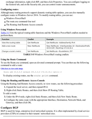 exchange information, right-click RIP, and then click Properties. You can configure logging on
the General tab, and on the Security tab, you can control router announcements.
Configuring routes
Although many routing protocols support dynamic routing table updates, you can also manually
configure routes in Windows Server 2016. To modify routing tables, you can use:
Windows PowerShell
The route.exe command-line tool
The Routing And Remote Access console
Using Windows Powershell
Table 5-5 lists the typical routing table functions and the Windows PowerShell cmdlets needed to
perform them.
TABLE 5-5 Windows PowerShell routing cmdlets
Using the Route Command
To use the Route.exe command, open an elevated command prompt. You can then use the following
command to add a route:
Click here to view code image
Route add 10.0.0.0 netmask 255.0.0.0 172.16.16.1 metric 2
To display existing routes, use the route print command.
Using the Routing and Remote Access Console
Using the Routing And Remote Access console, to view routes, use the following procedure:
1. Expand the local server, and then expand IPv4.
2. Right-click Static Routes, and then click Show IP Routing Table.
To add a route:
3. Under the IPv4 node, right-click Static Routes, and then click New Static Route.
4. Configure the static route with the appropriate Interface, Destination, Network Mask, and
Gateway, and then click OK.
Configure BGP
BGP is used for large, enterprise-level networked systems. It is often implemented by cloud service
providers (CSPs) to connect to their tenants’ networked sites.
 