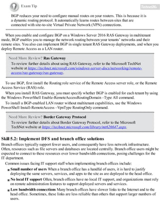 Exam Tip
BGP reduces your need to configure manual routes on your routers. This is because it is
a dynamic routing protocol. It automatically learns routes between sites that are
connected with site-to-site Virtual Private Network (VPN) connections.
When you enable and configure BGP on a Windows Server 2016 RAS Gateway in multitenant
mode, BGP enables you to manage the network routing between your tenants’ networks and their
remote sites. You also can implement BGP in single tenant RAS Gateway deployments, and when you
deploy Remote Access as a LAN router.
Need More Review? Ras Gateway
To review further details about using RAS Gateway, refer to the Microsoft TechNet
website at https://technet.microsoft.com/windows-server-docs/networking/remote-
access/ras-gateway/ras-gateway.
To use BGP, first install the Routing role service of the Remote Access server role, or the Remote
Access Service (RAS) role.
When you install RAS Gateway, you must specify whether BGP is enabled for each tenant by using
the Windows PowerShell Enable-RemoteAccessRoutingDomain –Type All command.
To install a BGP-enabled LAN router without multitenant capabilities, use the Windows
PowerShell Install-RemoteAccess –VpnType RoutingOnly command.
Need More Review? Border Gateway Protocol
To review further details about Border Gateway Protocol, refer to the Microsoft
TechNet website at https://technet.microsoft.com/library/mt626647.aspx.
Skill 5.2: Implement DFS and branch office solutions
Branch offices typically support fewer users, and consequently have less network infrastructure.
Often, resources such as file servers and databases are located centrally. Branch office users might be
expected to connect to these resources over lower bandwidth connections, posing challenges for the
IT department.
Common issues facing IT support staff when implementing branch offices include:
Small number of users When a branch office has a handful of users, it is hard to justify
deploying the same servers, services, and apps to the site as are deployed to the head office.
No local IT support Often, branch offices have no local IT support, and organizations must rely
on remote administration features to support deployed servers and services.
Low bandwidth connections Many branch offices have slower links to the Internet and to the
head office. Sometimes, these links are less reliable than others that support larger numbers of
users.
 