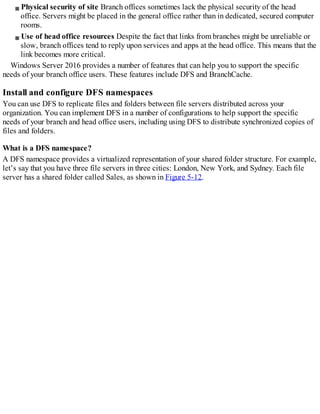 Physical security of site Branch offices sometimes lack the physical security of the head
office. Servers might be placed in the general office rather than in dedicated, secured computer
rooms.
Use of head office resources Despite the fact that links from branches might be unreliable or
slow, branch offices tend to reply upon services and apps at the head office. This means that the
link becomes more critical.
Windows Server 2016 provides a number of features that can help you to support the specific
needs of your branch office users. These features include DFS and BranchCache.
Install and configure DFS namespaces
You can use DFS to replicate files and folders between file servers distributed across your
organization. You can implement DFS in a number of configurations to help support the specific
needs of your branch and head office users, including using DFS to distribute synchronized copies of
files and folders.
What is a DFS namespace?
A DFS namespace provides a virtualized representation of your shared folder structure. For example,
let’s say that you have three file servers in three cities: London, New York, and Sydney. Each file
server has a shared folder called Sales, as shown in Figure 5-12.
 