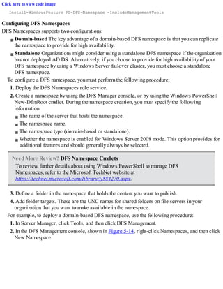 Click here to view code image
Install-WindowsFeature FS-DFS-Namespace -IncludeManagementTools
Configuring DFS Namespaces
DFS Namespaces supports two configurations:
Domain-based The key advantage of a domain-based DFS namespace is that you can replicate
the namespace to provide for high availability.
Standalone Organizations might consider using a standalone DFS namespace if the organization
has not deployed AD DS. Alternatively, if you choose to provide for high availability of your
DFS namespace by using a Windows Server failover cluster, you must choose a standalone
DFS namespace.
To configure a DFS namespace, you must perform the following procedure:
1. Deploy the DFS Namespaces role service.
2. Create a namespace by using the DFS Manager console, or by using the Windows PowerShell
New-DfsnRoot cmdlet. During the namespace creation, you must specify the following
information:
The name of the server that hosts the namespace.
The namespace name.
The namespace type (domain-based or standalone).
Whether the namespace is enabled for Windows Server 2008 mode. This option provides for
additional features and should generally always be selected.
Need More Review? DFS Namespace Cmdlets
To review further details about using Windows PowerShell to manage DFS
Namespaces, refer to the Microsoft TechNet website at
https://technet.microsoft.com/library/jj884270.aspx.
3. Define a folder in the namespace that holds the content you want to publish.
4. Add folder targets. These are the UNC names for shared folders on file servers in your
organization that you want to make available in the namespace.
For example, to deploy a domain-based DFS namespace, use the following procedure:
1. In Server Manager, click Tools, and then click DFS Management.
2. In the DFS Management console, shown in Figure 5-14, right-click Namespaces, and then click
New Namespace.
 