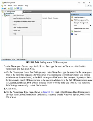 FIGURE 5-14 Adding a new DFS namespace
3. n the Namespace Server page, in the Server box, type the name of the server that host the
namespace, and then click Next.
4. On the Namespace Name And Settings page, in the Name box, type the name for the namespace.
This is the name that appears after the server or domain name (depending whether you choose
standalone or domain-based) in the DFS namespace UNC name. For example, if you type Sales
for the domain-based DFS namespace in the domain Adatum.com, the full DFS namespace name
is Adatum.comSales. DFS creates a shared folder with the name you specify. You can click
Edit Settings to manually control this behavior.
5. Click Next.
6. On the Namespace Type page, shown in Figure 5-15, click either Domain-Based Namespace,
or click Stand-Alone Namespace. Optionally, select the Enable Windows Server 2008 Mode.
Click Next.
 