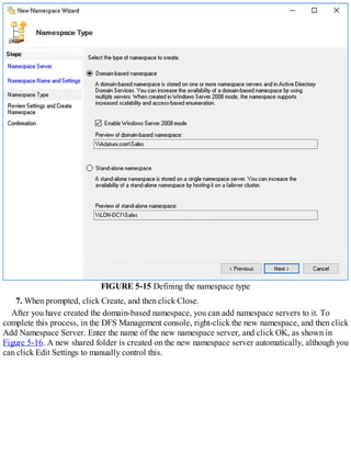 FIGURE 5-15 Defining the namespace type
7. When prompted, click Create, and then click Close.
After you have created the domain-based namespace, you can add namespace servers to it. To
complete this process, in the DFS Management console, right-click the new namespace, and then click
Add Namespace Server. Enter the name of the new namespace server, and click OK, as shown in
Figure 5-16. A new shared folder is created on the new namespace server automatically, although you
can click Edit Settings to manually control this.
 