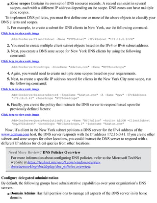 Zone scopes Contains its own set of DNS resource records. A record can exist in several
scopes, each with a different IP address depending on the scope. DNS zones can have multiple
zone scopes.
To implement DNS policies, you must first define one or more of the above objects to classify your
DNS clients and scopes.
1. For example, to create a subnet for DNS clients in New York, use the following command:
Click here to view code image
Add-DnsServerClientSubnet -Name "NYCSubnet" -IPv4Subnet "172.16.0.0/24"
2. You need to create multiple client subnet objects based on the IPv4 or IPv6 subnet address.
3. Next, you create a DNS zone scope for New York DNS clients by using the following
command:
Click here to view code image
Add-DnsServerZoneScope -ZoneName "Adatum.com" -Name "NYCZoneScope"
4. Again, you would need to create multiple zone scopes based on your requirements.
5. Next, to create a specific IP address record for clients in the New York City zone scope, run
the following command:
Click here to view code image
Add-DnsServerResourceRecord -ZoneName "Adatum.com" -A -Name "www" -IPv4Address
"172.16.0.41" -ZoneScope "NYCZoneScope"
6. Finally, you create the policy that instructs the DNS server to respond based upon the
previously defined factors:
Click here to view code image
Add-DnsServerQueryResolutionPolicy -Name "NYCPolicy" -Action ALLOW -ClientSubnet
"eq,NYCSubnet" -ZoneScope "NYCZoneScope,1" -ZoneName "Adatum.com"
Now, if a client in the New York subnet petitions a DNS server for the IPv4 address of the
www.adatum.com host, the DNS server responds with the IP address 172.16.0.41. If you create other
subnets and zone scopes for other locations, you could instruct the DNS server to respond with a
different IP address for client queries from other locations.
Need More Review? DNS Policies Overview
For more information about configuring DNS policies, refer to the Microsoft TechNet
website at https://technet.microsoft.com/windows-server-
docs/networking/dns/deploy/dns-policies-overview.
Configure delegated administration
By default, the following groups have administrative capabilities over your organization’s DNS
servers:
Domain Admins Has full permissions to manage all aspects of the DNS server in its home
domain.
 