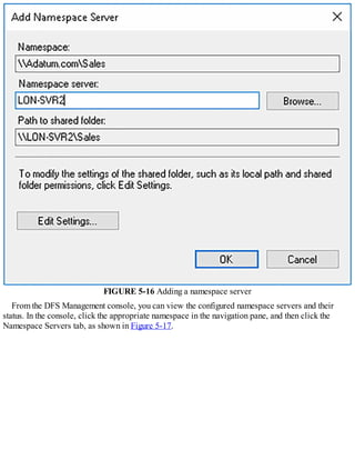 FIGURE 5-16 Adding a namespace server
From the DFS Management console, you can view the configured namespace servers and their
status. In the console, click the appropriate namespace in the navigation pane, and then click the
Namespace Servers tab, as shown in Figure 5-17.
 