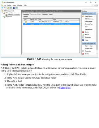 FIGURE 5-17 Viewing the namespace servers
Adding folders and folder targets
A folder is the UNC path to a shared folder on a file server in your organization. To create a folder,
in the DFS Management console:
1. Right-click the namespace object in the navigation pane, and then click New Folder.
2. In the New Folder dialog box, type the folder name.
3. Then click Add.
4. In the Add Folder Target dialog box, type the UNC path to the shared folder you want to make
available in the namespace, and click OK, as shown in Figure 5-18.
 