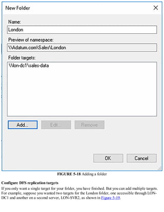 FIGURE 5-18 Adding a folder
Configure DFS replication targets
If you only want a single target for your folder, you have finished. But you can add multiple targets.
For example, suppose you wanted two targets for the London folder, one accessible through LON-
DC1 and another on a second server, LON-SVR2, as shown in Figure 5-19.
 