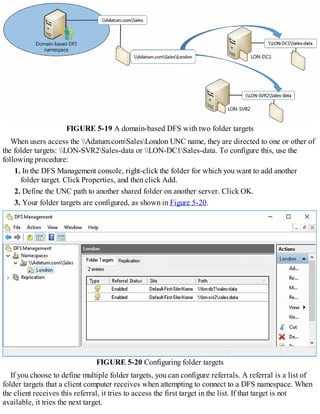 FIGURE 5-19 A domain-based DFS with two folder targets
When users access the Adatum.comSalesLondon UNC name, they are directed to one or other of
the folder targets: LON-SVR2Sales-data or LON-DC1Sales-data. To configure this, use the
following procedure:
1. In the DFS Management console, right-click the folder for which you want to add another
folder target. Click Properties, and then click Add.
2. Define the UNC path to another shared folder on another server. Click OK.
3. Your folder targets are configured, as shown in Figure 5-20.
FIGURE 5-20 Configuring folder targets
If you choose to define multiple folder targets, you can configure referrals. A referral is a list of
folder targets that a client computer receives when attempting to connect to a DFS namespace. When
the client receives this referral, it tries to access the first target in the list. If that target is not
available, it tries the next target.
 