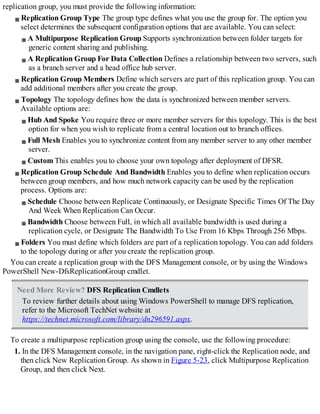 replication group, you must provide the following information:
Replication Group Type The group type defines what you use the group for. The option you
select determines the subsequent configuration options that are available. You can select:
A Multipurpose Replication Group Supports synchronization between folder targets for
generic content sharing and publishing.
A Replication Group For Data Collection Defines a relationship between two servers, such
as a branch server and a head office hub server.
Replication Group Members Define which servers are part of this replication group. You can
add additional members after you create the group.
Topology The topology defines how the data is synchronized between member servers.
Available options are:
Hub And Spoke You require three or more member servers for this topology. This is the best
option for when you wish to replicate from a central location out to branch offices.
Full Mesh Enables you to synchronize content from any member server to any other member
server.
Custom This enables you to choose your own topology after deployment of DFSR.
Replication Group Schedule And Bandwidth Enables you to define when replication occurs
between group members, and how much network capacity can be used by the replication
process. Options are:
Schedule Choose between Replicate Continuously, or Designate Specific Times Of The Day
And Week When Replication Can Occur.
Bandwidth Choose between Full, in which all available bandwidth is used during a
replication cycle, or Designate The Bandwidth To Use From 16 Kbps Through 256 Mbps.
Folders You must define which folders are part of a replication topology. You can add folders
to the topology during or after you create the replication group.
You can create a replication group with the DFS Management console, or by using the Windows
PowerShell New-DfsReplicationGroup cmdlet.
Need More Review? DFS Replication Cmdlets
To review further details about using Windows PowerShell to manage DFS replication,
refer to the Microsoft TechNet website at
https://technet.microsoft.com/library/dn296591.aspx.
To create a multipurpose replication group using the console, use the following procedure:
1. In the DFS Management console, in the navigation pane, right-click the Replication node, and
then click New Replication Group. As shown in Figure 5-23, click Multipurpose Replication
Group, and then click Next.
 