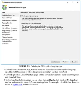FIGURE 5-23 Defining the DFS replication group type
2. On the Name And Domain page, type the name and a description for the replication group,
select the AD DS domain of which this group is a member, and then click Next.
3. On the Replication Group Members page, add the servers that are to be members of the group,
and then click Next.
4. On the Topology Selection page, choose either Hub And Spoke, Full Mesh, or No Topology;
this last option enables you to define the topology later. For example, click Hub And Spoke, as
shown in Figure 5-24, and then click Next.
 