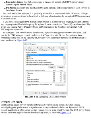 Enterprise Admins Has full permissions to manage all aspects of all DNS servers in any
domain in your AD DS forest.
DnsAdmins Can view and modify all DNS data, settings, and configurations of DNS servers in
their home domain.
In a small to medium network, it is generally acceptable to use these defaults. However, in large
network environments, it can be beneficial to delegate administration for aspects of DNS management
to different teams.
If you decide to delegate DNS Server administration to a different user or group, you can add that
user or group to the DnsAdmins group for a given domain in the forest. To modify membership of this
group, you can use Active Directory Users and Computers or the Windows PowerShell Add-
ADGroupMember cmdlet.
To configure DNS administrative permissions, right-click the appropriate DNS server or DNS
zone in the DNS Manager console, and then click Properties. n the Server Properties or Zone
Properties dialog box, on the Security tab, you can view and modify permissions for the server or
zone, as shown in Figure 1-12.
FIGURE 1-12 Delegating DNS administration
Configure DNS logging
Enabling logging can be very beneficial for proactive monitoring, especially when you are
investigating poor performance or spurious and unexpected service behavior. By default, DNS
records events into a DNS server log that you can review using Event Viewer. The DNS server log is
located under the Application and Services Logs node, as shown in Figure 1-13.
 