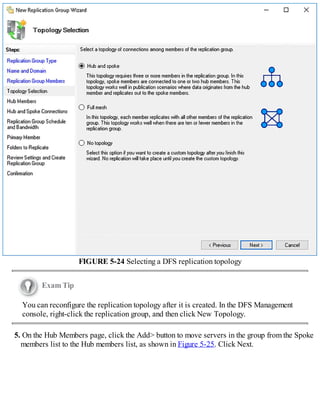 FIGURE 5-24 Selecting a DFS replication topology
Exam Tip
You can reconfigure the replication topology after it is created. In the DFS Management
console, right-click the replication group, and then click New Topology.
5. On the Hub Members page, click the Add> button to move servers in the group from the Spoke
members list to the Hub members list, as shown in Figure 5-25. Click Next.
 