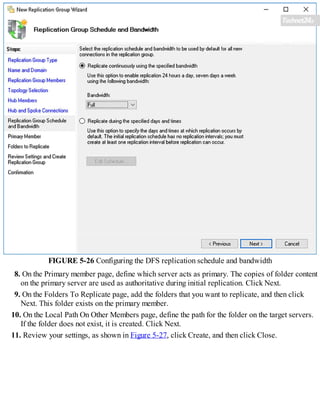 FIGURE 5-26 Configuring the DFS replication schedule and bandwidth
8. On the Primary member page, define which server acts as primary. The copies of folder content
on the primary server are used as authoritative during initial replication. Click Next.
9. On the Folders To Replicate page, add the folders that you want to replicate, and then click
Next. This folder exists on the primary member.
10. On the Local Path On Other Members page, define the path for the folder on the target servers.
If the folder does not exist, it is created. Click Next.
11. Review your settings, as shown in Figure 5-27, click Create, and then click Close.
 