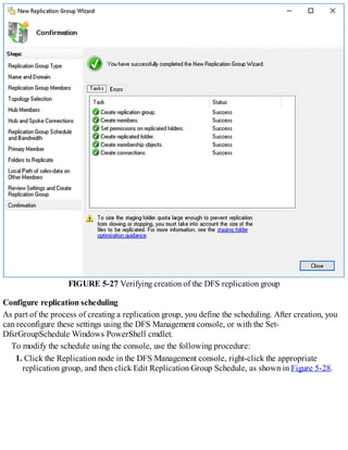FIGURE 5-27 Verifying creation of the DFS replication group
Configure replication scheduling
As part of the process of creating a replication group, you define the scheduling. After creation, you
can reconfigure these settings using the DFS Management console, or with the Set-
DfsrGroupSchedule Windows PowerShell cmdlet.
To modify the schedule using the console, use the following procedure:
1. Click the Replication node in the DFS Management console, right-click the appropriate
replication group, and then click Edit Replication Group Schedule, as shown in Figure 5-28.
 