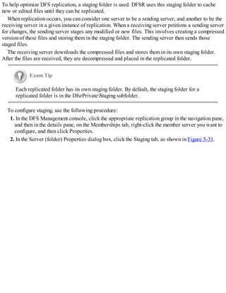 To help optimize DFS replication, a staging folder is used. DFSR uses this staging folder to cache
new or edited files until they can be replicated.
When replication occurs, you can consider one server to be a sending server, and another to be the
receiving server in a given instance of replication. When a receiving server petitions a sending server
for changes, the sending server stages any modified or new files. This involves creating a compressed
version of these files and storing them in the staging folder. The sending server then sends those
staged files.
The receiving server downloads the compressed files and stores them in its own staging folder.
After the files are received, they are decompressed and placed in the replicated folder.
Exam Tip
Each replicated folder has its own staging folder. By default, the staging folder for a
replicated folder is in the DfsrPrivateStaging subfolder.
To configure staging, use the following procedure:
1. In the DFS Management console, click the appropriate replication group in the navigation pane,
and then in the details pane, on the Memberships tab, right-click the member server you want to
configure, and then click Properties.
2. In the Server (folder) Properties dialog box, click the Staging tab, as shown in Figure 5-31.
 