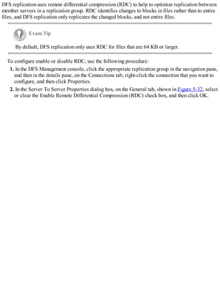 DFS replication uses remote differential compression (RDC) to help to optimize replication between
member servers in a replication group. RDC identifies changes to blocks in files rather than to entire
files, and DFS replication only replicates the changed blocks, and not entire files.
Exam Tip
By default, DFS replication only uses RDC for files that are 64 KB or larger.
To configure enable or disable RDC, use the following procedure:
1. In the DFS Management console, click the appropriate replication group in the navigation pane,
and then in the details pane, on the Connections tab, right-click the connection that you want to
configure, and then click Properties.
2. In the Server To Server Properties dialog box, on the General tab, shown in Figure 5-32, select
or clear the Enable Remote Differential Compression (RDC) check box, and then click OK.
 