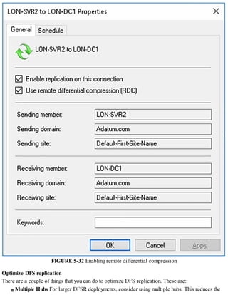 FIGURE 5-32 Enabling remote differential compression
Optimize DFS replication
There are a couple of things that you can do to optimize DFS replication. These are:
Multiple Hubs For larger DFSR deployments, consider using multiple hubs. This reduces the
 