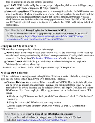 load on a single point, and can improve throughput.
Add RAM DFSR is affected by low memory, especially on busy hub servers. Adding memory
is a very effective way of improving DFSR performance.
Increase Staging Quota If the staging quota is large enough for a folder, the DFSR server must
restage replicating files less frequently, significantly reducing workload. In a perfect world, the
staging quota would match the folder size, but that’s almost certainly impractical. You can
check the event logs for information about staging performance. Event IDs 4202, 4206, 4208
and 4212 signify potential issues with staging, and indicate that DFSR might fail due to lack of
staging space.
Need More Review? Tuning Replication Performance in DFSR
To review further details about using optimizing DFS replication, refer to the Microsoft
TechNet website at https://blogs.technet.microsoft.com/askds/2010/03/31/tuning-
replication-performance-in-dfsr-especially-on-win2008-r2/.
Configure DFS fault tolerance
DFS provides for namespace fault tolerance in two ways.
Domain-Based Namespace You can create multiple copies of a namespace by implementing a
domain-based namespace and adding additional namespace servers. Creating a DFS namespace
was covered in the section “Configuring DFS Namespaces” earlier in this chapter.
Failover Cluster Alternatively, you can deploy a standalone namespace and implement
Windows Server failover clustering.
Fault tolerance for folder content in DFS is provided through DFS replication.
Manage DFS databases
DFS uses databases to manage content and replication. There are a number of database management
tasks that you can use to help manage your DFS deployment. These are:
Cloning a Database When you establish a new replica of a DFS folder, the initial replication
can be very time-consuming and resource-intensive. You can mitigate these issues by cloning
the database. To close a database, use the Windows PowerShell Export-DfsrClone and Import-
DfsrClone cmdlets. For example, the following procedure clones the database to a new DFS
server:
A. On the existing DFS server, run the Export-DfsrClone -Volume C: -Path “C:Dfsrdatabase”
command.
B. Copy the contents of C:Dfsrdatabase to the target server.
C. On the target server, run the Import-DfsrClone -Volume C: -Path “C:Dfsrdatabase”
command.
Need More Review? Export a Clone of the DFS Replication Database
To review further details about exporting a clone, refer to the Microsoft TechNet
website at https://technet.microsoft.com/library/dn482443.aspx.
 