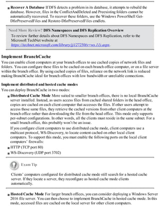 Recover A Database If DFS detects a problem in its database, it attempts to rebuild the
database. However, files in the ConflictAndDeleted and Preexisting folders cannot be
automatically recovered. To recover these folders, use the Windows PowerShell Get-
DfsrPreservedFiles and Restore-DfsrPreservedFiles cmdlets.
Need More Review? DFS Namespaces and DFS Replication Overview
To review further details about DFS Namespaces and DFS Replication, refer to the
Microsoft TechNet website at
https://technet.microsoft.com/library/jj127250(v=ws.11).aspx.
Implement BranchCache
You can enable client computers at your branch offices to use cached copies of network files and
folders. You can configure these files to be cached on each branch office computer, or on a file server
within the branch office. By using cached copies of files, reliance on the network link is reduced
making BranchCache ideal for branch offices with low bandwidth or unreliable connections.
Implement distributed and hosted cache modes
You can deploy BranchCache in two modes:
Distributed Cache Mode More suited to smaller branch offices, there is no local BranchCache
server installed. Instead, as users access files from cached shared folders in the head office,
copies are cached on each client computer that accesses the files. If other users attempt to
access those same files, they retrieve the cached versions from other client computers at the
branch office rather than downloading the file from the head office. This mode only supports
per-subnet configurations. In other words, all the clients must reside in the same subnet. For a
small branch office, this probably won’t be an issue.
If you configure client computers to use distributed cache mode, client computers use a
multicast protocol, WS-Discovery, to locate content cached on other local client
computers. To support this mode, you must enable the following ports on the local client
computers’ firewalls:
HTTP (TCP port 80)
WS-Discovery (UDP port 3702)
Exam Tip
Clients’ computers configured for distributed cache mode still search for a hosted cache
server. If they locate a server, they reconfigure as hosted cache mode clients
automatically.
Hosted Cache Mode For larger branch offices, you can consider deploying a Windows Server
2016 file server. You can then choose to implement BranchCache in hosted cache mode. In this
mode, accessed files are cached on the local server for other client computers.
 