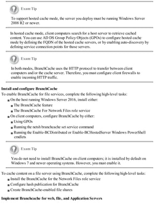 Exam Tip
To support hosted cache mode, the server you deploy must be running Windows Server
2008 R2 or newer.
In hosted cache mode, client computers search for a host server to retrieve cached
content. You can use AD DS Group Policy Objects (GPOs) to configure hosted cache
mode by defining the FQDN of the hosted cache servers, or by enabling auto-discovery by
defining service connection points for those servers.
Exam Tip
In both modes, BranchCache uses the HTTP protocol to transfer between client
computers and/or the cache server. Therefore, you must configure client firewalls to
enable incoming HTTP traffic.
Install and configure BranchCache
To enable BranchCache for file services, complete the following high-level tasks:
On the host running Windows Server 2016, install either:
The BranchCache feature
The BranchCache For Network Files role service
On client computers, configure BranchCache by either:
Using GPOs
Running the netsh branchcache set service command
Running the Enable-BCDistributed or Enable-BCHostedServer Windows PowerShell
cmdlets
Exam Tip
You do not need to install BranchCache on client computers; it is installed by default on
Windows 7 and newer operating systems. However, you must enable it.
To cache content on a file server using BranchCache, complete the following high-level tasks:
Install the BranchCache for the Network Files role service
Configure hash publication for BranchCache
Create BranchCache-enabled file shares
Implement Branchcache for web, file, and Application Servers
 