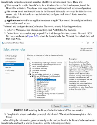 BranchCache supports caching of a number of different server content types. These are:
Web server To enable BranchCache for a Windows Server 2016 web server, install the
BranchCache feature. You do not need to perform any additional web server configuration.
File server Install the BranchCache for the Network Files role service of the File Services
server role. After this role service is installed, configure each shared folder to enable
BranchCache.
Application servers For an application server using BITS protocol, the configuration is the
same as for a web server.
To install and configure BranchCache on a file server, use the following procedure:
1. In Server Manager, click Manage, and then click Add Roles And Features.
2. On the Select server roles page, expand File And Storage Services, expand File And iSCSI
Services, as shown in Figure 5-33, select the BranchCache For Network Files check box, and
then click Next.
FIGURE 5-33 Installing the BranchCache for Network Files role service
3. Complete the wizard, and when prompted, click Install. When installation completes, click
Close.
After adding the role service, you must configure the hash publication for BranchCache and create
BranchCache-enabled file shares. To do this, use the following procedure:
 