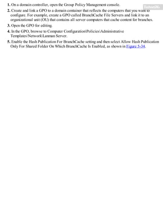1. On a domain controller, open the Group Policy Management console.
2. Create and link a GPO to a domain container that reflects the computers that you want to
configure. For example, create a GPO called BranchCache File Servers and link it to an
organizational unit (OU) that contains all server computers that cache content for branches.
3. Open the GPO for editing.
4. In the GPO, browse to Computer ConfigurationPoliciesAdministrative
TemplatesNetworkLanman Server.
5. Enable the Hash Publication For BranchCache setting and then select Allow Hash Publication
Only For Shared Folder On Which BranchCache Is Enabled, as shown in Figure 5-34.
 