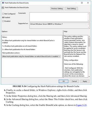 FIGURE 5-34 Configuring the Hash Publication settings for Branch Cache
6. Finally, to cache a shared folder, in Windows Explorer, right-click a folder, and then click
Properties.
7. In the folder Properties dialog box, click the Sharing tab, and then click Advanced Sharing.
8. In the Advanced Sharing dialog box, select the Share This Folder check box, and then click
Caching.
9. In the Caching dialog box, select the Enable BranchCache option, as shown in Figure 5-35.
 