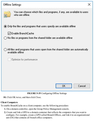 FIGURE 5-35 Configuring Offline Settings
10. Click OK twice, and then click Close.
Client Computers
To enable BranchCache on a client computer, use the following procedure:
1. On a domain controller, open the Group Policy Management console.
2. Create and link a GPO to a domain container that reflects the computers that you want to
configure. For example, create a GPO called Branch Offices, and link it to an organizational
unit (OU) that contains all branch office computers.
 