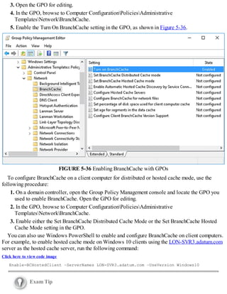 3. Open the GPO for editing.
4. In the GPO, browse to Computer ConfigurationPoliciesAdministrative
TemplatesNetworkBranchCache.
5. Enable the Turn On BranchCache setting in the GPO, as shown in Figure 5-36.
FIGURE 5-36 Enabling BranchCache with GPOs
To configure BranchCache on a client computer for distributed or hosted cache mode, use the
following procedure:
1. On a domain controller, open the Group Policy Management console and locate the GPO you
used to enable BranchCache. Open the GPO for editing.
2. In the GPO, browse to Computer ConfigurationPoliciesAdministrative
TemplatesNetworkBranchCache.
3. Enable either the Set BranchCache Distributed Cache Mode or the Set BranchCache Hosted
Cache Mode setting in the GPO.
You can also use Windows PowerShell to enable and configure BranchCache on client computers.
For example, to enable hosted cache mode on Windows 10 clients using the LON-SVR3.adatum.com
server as the hosted cache server, run the following command:
Click here to view code image
Enable-BCHostedClient –ServerNames LON-SVR3.adatum.com –UseVersion Windows10
Exam Tip
 