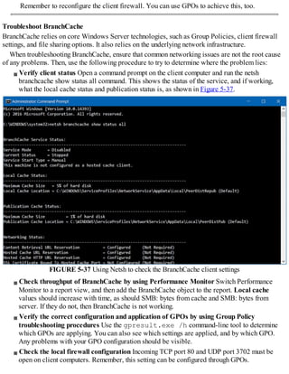 Remember to reconfigure the client firewall. You can use GPOs to achieve this, too.
Troubleshoot BranchCache
BranchCache relies on core Windows Server technologies, such as Group Policies, client firewall
settings, and file sharing options. It also relies on the underlying network infrastructure.
When troubleshooting BranchCache, ensure that common networking issues are not the root cause
of any problems. Then, use the following procedure to try to determine where the problem lies:
Verify client status Open a command prompt on the client computer and run the netsh
branchcache show status all command. This shows the status of the service, and if working,
what the local cache status and publication status is, as shown in Figure 5-37.
FIGURE 5-37 Using Netsh to check the BranchCache client settings
Check throughput of BranchCache by using Performance Monitor Switch Performance
Monitor to a report view, and then add the BranchCache object to the report. Local cache
values should increase with time, as should SMB: bytes from cache and SMB: bytes from
server. If they do not, then BranchCache is not working.
Verify the correct configuration and application of GPOs by using Group Policy
troubleshooting procedures Use the gpresult.exe /h command-line tool to determine
which GPOs are applying. You can also see which settings are applied, and by which GPO.
Any problems with your GPO configuration should be visible.
Check the local firewall configuration Incoming TCP port 80 and UDP port 3702 must be
open on client computers. Remember, this setting can be configured through GPOs.
 
