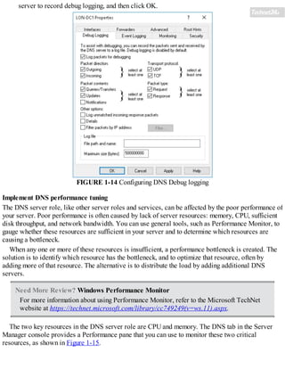server to record debug logging, and then click OK.
FIGURE 1-14 Configuring DNS Debug logging
Implement DNS performance tuning
The DNS server role, like other server roles and services, can be affected by the poor performance of
your server. Poor performance is often caused by lack of server resources: memory, CPU, sufficient
disk throughput, and network bandwidth. You can use general tools, such as Performance Monitor, to
gauge whether these resources are sufficient in your server and to determine which resources are
causing a bottleneck.
When any one or more of these resources is insufficient, a performance bottleneck is created. The
solution is to identify which resource has the bottleneck, and to optimize that resource, often by
adding more of that resource. The alternative is to distribute the load by adding additional DNS
servers.
Need More Review? Windows Performance Monitor
For more information about using Performance Monitor, refer to the Microsoft TechNet
website at https://technet.microsoft.com/library/cc749249(v=ws.11).aspx.
The two key resources in the DNS server role are CPU and memory. The DNS tab in the Server
Manager console provides a Performance pane that you can use to monitor these two critical
resources, as shown in Figure 1-15.
 