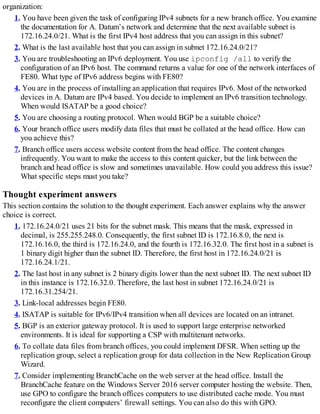 organization:
1. You have been given the task of configuring IPv4 subnets for a new branch office. You examine
the documentation for A. Datum’s network and determine that the next available subnet is
172.16.24.0/21. What is the first IPv4 host address that you can assign in this subnet?
2. What is the last available host that you can assign in subnet 172.16.24.0/21?
3. You are troubleshooting an IPv6 deployment. You use ipconfig /all to verify the
configuration of an IPv6 host. The command returns a value for one of the network interfaces of
FE80. What type of IPv6 address begins with FE80?
4. You are in the process of installing an application that requires IPv6. Most of the networked
devices in A. Datum are IPv4 based. You decide to implement an IPv6 transition technology.
When would ISATAP be a good choice?
5. You are choosing a routing protocol. When would BGP be a suitable choice?
6. Your branch office users modify data files that must be collated at the head office. How can
you achieve this?
7. Branch office users access website content from the head office. The content changes
infrequently. You want to make the access to this content quicker, but the link between the
branch and head office is slow and sometimes unavailable. How could you address this issue?
What specific steps must you take?
Thought experiment answers
This section contains the solution to the thought experiment. Each answer explains why the answer
choice is correct.
1. 172.16.24.0/21 uses 21 bits for the subnet mask. This means that the mask, expressed in
decimal, is 255.255.248.0. Consequently, the first subnet ID is 172.16.8.0, the next is
172.16.16.0, the third is 172.16.24.0, and the fourth is 172.16.32.0. The first host in a subnet is
1 binary digit higher than the subnet ID. Therefore, the first host in 172.16.24.0/21 is
172.16.24.1/21.
2. The last host in any subnet is 2 binary digits lower than the next subnet ID. The next subnet ID
in this instance is 172.16.32.0. Therefore, the last host in subnet 172.16.24.0/21 is
172.16.31.254/21.
3. Link-local addresses begin FE80.
4. ISATAP is suitable for IPv6/IPv4 transition when all devices are located on an intranet.
5. BGP is an exterior gateway protocol. It is used to support large enterprise networked
environments. It is ideal for supporting a CSP with multitenant networks.
6. To collate data files from branch offices, you could implement DFSR. When setting up the
replication group, select a replication group for data collection in the New Replication Group
Wizard.
7. Consider implementing BranchCache on the web server at the head office. Install the
BranchCache feature on the Windows Server 2016 server computer hosting the website. Then,
use GPO to configure the branch offices computers to use distributed cache mode. You must
reconfigure the client computers’ firewall settings. You can also do this with GPO.
 