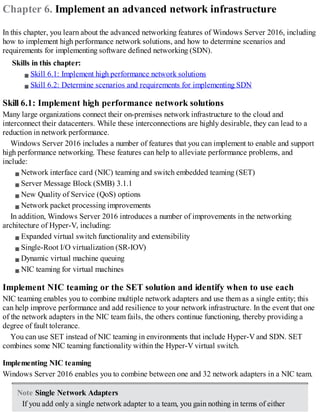 Chapter 6. Implement an advanced network infrastructure
In this chapter, you learn about the advanced networking features of Windows Server 2016, including
how to implement high performance network solutions, and how to determine scenarios and
requirements for implementing software defined networking (SDN).
Skills in this chapter:
Skill 6.1: Implement high performance network solutions
Skill 6.2: Determine scenarios and requirements for implementing SDN
Skill 6.1: Implement high performance network solutions
Many large organizations connect their on-premises network infrastructure to the cloud and
interconnect their datacenters. While these interconnections are highly desirable, they can lead to a
reduction in network performance.
Windows Server 2016 includes a number of features that you can implement to enable and support
high performance networking. These features can help to alleviate performance problems, and
include:
Network interface card (NIC) teaming and switch embedded teaming (SET)
Server Message Block (SMB) 3.1.1
New Quality of Service (QoS) options
Network packet processing improvements
In addition, Windows Server 2016 introduces a number of improvements in the networking
architecture of Hyper-V, including:
Expanded virtual switch functionality and extensibility
Single-Root I/O virtualization (SR-IOV)
Dynamic virtual machine queuing
NIC teaming for virtual machines
Implement NIC teaming or the SET solution and identify when to use each
NIC teaming enables you to combine multiple network adapters and use them as a single entity; this
can help improve performance and add resilience to your network infrastructure. In the event that one
of the network adapters in the NIC team fails, the others continue functioning, thereby providing a
degree of fault tolerance.
You can use SET instead of NIC teaming in environments that include Hyper-V and SDN. SET
combines some NIC teaming functionality within the Hyper-V virtual switch.
Implementing NIC teaming
Windows Server 2016 enables you to combine between one and 32 network adapters in a NIC team.
Note Single Network Adapters
If you add only a single network adapter to a team, you gain nothing in terms of either
 