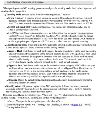 fault tolerance or network performance.
When you implement NIC teaming, you must configure the teaming mode, load balancing mode, and
standby adapter properties:
Teaming mode You can select from three teaming modes. These are:
Static teaming This is also known as generic teaming. If you choose this mode, you must
manually configure your physical Ethernet switch and the server to correctly form the NIC
team. You must also select server-class Ethernet switches. This mode is based on 802.3ad.
Switch independent If you choose this mode, you can use any Ethernet switches and no
special configuration is needed.
LACP Supported by most enterprise-class switches, this mode supports Link Aggregation
Control Protocol (LACP) as defined in 802.1ax. LACP identifies links between the server
and a specific switch dynamically. If you select this mode, you must enable LACP manually
on the appropriate port of your switch. This mode is also known as dynamic teaming.
Load balancing mode If you are using NIC teaming to achieve load balancing, you must choose
a load balancing mode. There are three load balancing modes:
Address Hash Distributes network traffic across the network adapters in the team by creating
a hash from the address elements in the network packets. Packets with a particular hash value
are assigned to one of the adapters in the team. Note that outbound traffic is load-balanced.
Inbound traffic is only received by one adapter in the team. This scenario works well for
servers that handle mostly outbound network traffic—such as web servers.
Hyper-V Port Distributes traffic across the teamed adapters using the MAC address or port
used by a virtual machine to connect to a virtual switch on a Hyper-V host. Use this mode if
your server is a Hyper-V host running multiple virtual machines. In this mode, virtual
machines are distributed across the NIC team with each virtual machine’s traffic (both
inbound and outbound) handled by a specific active network adapter.
Dynamic This is the default mode. It automatically and equally distributes network traffic
across the adapters in a team.
Standby adapter If you are implementing NIC teaming for failover purposes, you must
configure a standby adapter. Select the second adapter in the team, and if the first becomes
unavailable, the standby adapter becomes active.
If you are using Hyper-V, both the Hyper-V host and Hyper-V virtual machines can use the NIC
teaming feature. To enable NIC teaming, use the following procedure:
1. In Server Manager, in the navigation pane, click Local Server.
2. In the details pane, next to NIC Teaming, click Disabled, as shown in Figure 6-1. The NIC
Teaming Wizard loads.
 