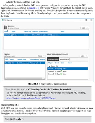 Adapter Settings, and then click OK.
After you have established the NIC team, you can configure its properties by using the NIC
Teaming console, as shown in Figure 6-4, or by using Windows PowerShell. To reconfigure a team,
right-click the team under the Teams heading, and then click Properties. You can then reconfigure the
Teaming Mode, Load Balancing Mode, Standby Adapter, and you can allocate member adapters to
the team.
FIGURE 6-4 Viewing NIC Teaming status
Need More Review? NIC Teaming Cmdlets in Windows Powershell
To review further details about using Windows PowerShell to configure NIC teaming,
refer to the Microsoft TechNet website at
https://technet.microsoft.com/library/jj130849.aspx.
Implementing SET
With SET, you can group between one and eight physical Ethernet network adapters into one or more
virtual network adapters. These software-based virtual network adapters provide support for high
throughput and enable failover options.
Note Set Members
 