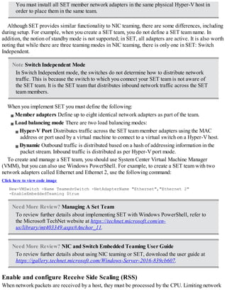 You must install all SET member network adapters in the same physical Hyper-V host in
order to place them in the same team.
Although SET provides similar functionality to NIC teaming, there are some differences, including
during setup. For example, when you create a SET team, you do not define a SET team name. In
addition, the notion of standby mode is not supported; in SET, all adapters are active. It is also worth
noting that while there are three teaming modes in NIC teaming, there is only one in SET: Switch
Independent.
Note Switch Independent Mode
In Switch Independent mode, the switches do not determine how to distribute network
traffic. This is because the switch to which you connect your SET team is not aware of
the SET team. It is the SET team that distributes inbound network traffic across the SET
team members.
When you implement SET you must define the following:
Member adapters Define up to eight identical network adapters as part of the team.
Load balancing mode There are two load balancing modes:
Hyper-V Port Distributes traffic across the SET team member adapters using the MAC
address or port used by a virtual machine to connect to a virtual switch on a Hyper-V host.
Dynamic Outbound traffic is distributed based on a hash of addressing information in the
packet stream. Inbound traffic is distributed as per Hyper-V port mode.
To create and manage a SET team, you should use System Center Virtual Machine Manager
(VMM), but you can also use Windows PowerShell. For example, to create a SET team with two
network adapters called Ethernet and Ethernet 2, use the following command:
Click here to view code image
New-VMSwitch -Name TeamedvSwitch -NetAdapterName "Ethernet","Ethernet 2"
-EnableEmbeddedTeaming $true
Need More Review? Managing A Set Team
To review further details about implementing SET with Windows PowerShell, refer to
the Microsoft TechNet website at https://technet.microsoft.com/en-
us/library/mt403349.aspx#Anchor_11.
Need More Review? NIC and Switch Embedded Teaming User Guide
To review further details about using NIC teaming or SET, download the user guide at
https://gallery.technet.microsoft.com/Windows-Server-2016-839cb607.
Enable and configure Receive Side Scaling (RSS)
When network packets are received by a host, they must be processed by the CPU. Limiting network
 