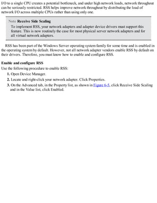 I/O to a single CPU creates a potential bottleneck, and under high network loads, network throughout
can be seriously restricted. RSS helps improve network throughout by distributing the load of
network I/O across multiple CPUs rather than using only one.
Note Receive Side Scaling
To implement RSS, your network adapters and adapter device drivers must support this
feature. This is now routinely the case for most physical server network adapters and for
all virtual network adapters.
RSS has been part of the Windows Server operating system family for some time and is enabled in
the operating system by default. However, not all network adapter vendors enable RSS by default on
their drivers. Therefore, you must know how to enable and configure RSS.
Enable and configure RSS
Use the following procedure to enable RSS:
1. Open Device Manager.
2. Locate and right-click your network adapter. Click Properties.
3. On the Advanced tab, in the Property list, as shown in Figure 6-5, click Receive Side Scaling
and in the Value list, click Enabled.
 
