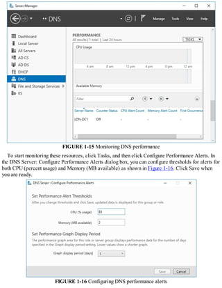 FIGURE 1-15 Monitoring DNS performance
To start monitoring these resources, click Tasks, and then click Configure Performance Alerts. In
the DNS Server: Configure Performance Alerts dialog box, you can configure thresholds for alerts for
both CPU (percent usage) and Memory (MB available) as shown in Figure 1-16. Click Save when
you are ready.
FIGURE 1-16 Configuring DNS performance alerts
 