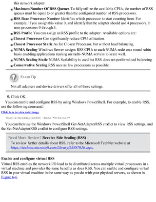 this network adapter.
Maximum Number Of RSS Queues To fully utilize the available CPUs, the number of RSS
queues must be equal to or greater than the configured number of RSS processors.
RSS Base Processor Number Identifies which processor to start counting from. For
example, if you assign this value 0, and identify that the adapter should use 4 processors, it
uses processors 0 through 3.
RSS Profile You can assign an RSS profile to the adapter. Available options are:
Closest Processor Can significantly reduce CPU utilization.
Closest Processor Static As for Closest Processor, but without load balancing.
NUMA Scaling Windows Server assigns RSS CPUs to each NUMA node on a round robin
basis enabling applications running on multi-NUMA servers to scale well.
NUMA Scaling Static NUMA Scalability is used but RSS does not perform load balancing.
Conservative Scaling RSS uses as few processors as possible.
Exam Tip
Not all adapters and device drivers offer all of these settings.
5. Click OK.
You can enable and configure RSS by using Windows PowerShell. For example, to enable RSS,
use the following command:
Click here to view code image
Enable-NetAdapterRSS -Name "Ethernet"
You can then use the Windows PowerShell Get-NetAdapterRSS cmdlet to view RSS settings, and
the Set-NetAdapterRSS cmdlet to configure RSS settings.
Need More Review? Receive Side Scaling (RSS)
To review further details about RSS, refer to the Microsoft TechNet website at
https://technet.microsoft.com/library/hh997036.aspx.
Enable and configure virtual RSS
Virtual RSS enables the network I/O load to be distributed across multiple virtual processors in a
virtual machine and provides the same benefits as does RSS. You can enable and configure virtual
RSS in your virtual machine in the same way as you do with your physical servers, as shown in
Figure 6-6.
 