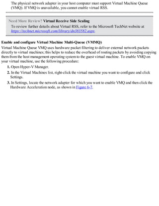 The physical network adapter in your host computer must support Virtual Machine Queue
(VMQ). If VMQ is unavailable, you cannot enable virtual RSS.
Need More Review? Virtual Receive Side Scaling
To review further details about Virtual RSS, refer to the Microsoft TechNet website at
https://technet.microsoft.com/library/dn383582.aspx.
Enable and configure Virtual Machine Multi-Queue (VMMQ)
Virtual Machine Queue VMQ uses hardware packet filtering to deliver external network packets
directly to virtual machines; this helps to reduce the overhead of routing packets by avoiding copying
them from the host management operating system to the guest virtual machine. To enable VMQ on
your virtual machine, use the following procedure:
1. Open Hyper-V Manager.
2. In the Virtual Machines list, right-click the virtual machine you want to configure and click
Settings.
3. In Settings, locate the network adapter for which you want to enable VMQ and then click the
Hardware Acceleration node, as shown in Figure 6-7.
 